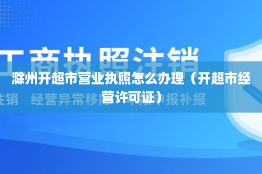 滁州开超市营业执照怎么办理（开超市经营许可证）