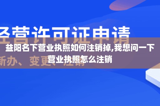 益阳名下营业执照如何注销掉,我想问一下营业执照怎么注销