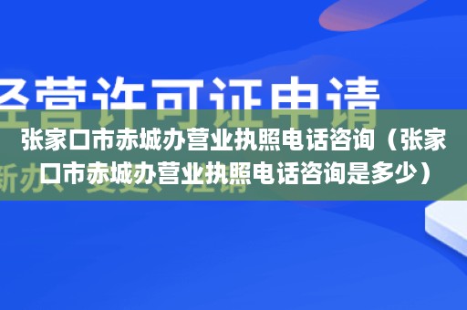 张家口市赤城办营业执照电话咨询（张家口市赤城办营业执照电话咨询是多少）