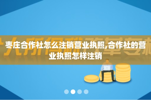 枣庄合作社怎么注销营业执照,合作社的营业执照怎样注销