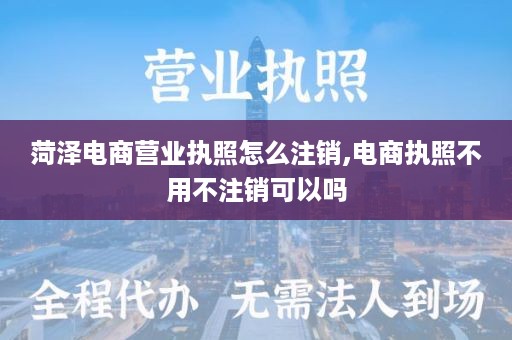 菏泽电商营业执照怎么注销,电商执照不用不注销可以吗