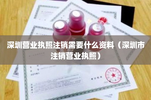 深圳营业执照注销需要什么资料（深圳市注销营业执照）