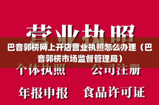 巴音郭楞网上开店营业执照怎么办理（巴音郭楞市场监督管理局）