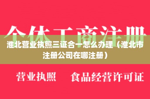 淮北营业执照三证合一怎么办理（淮北市注册公司在哪注册）