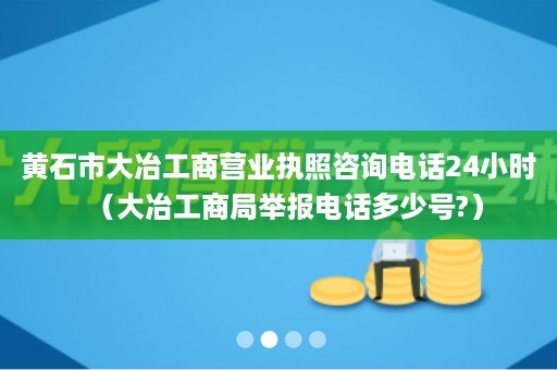 黄石市大冶工商营业执照咨询电话24小时（大冶工商局举报电话多少号?）