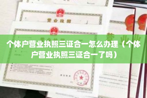 个体户营业执照三证合一怎么办理（个体户营业执照三证合一了吗）