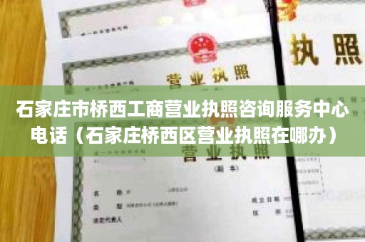 石家庄市桥西工商营业执照咨询服务中心电话（石家庄桥西区营业执照在哪办）