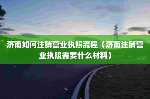 济南如何注销营业执照流程（济南注销营业执照需要什么材料）