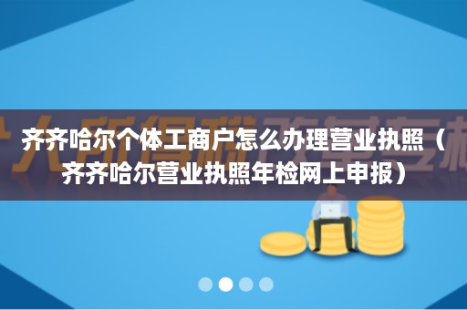 齐齐哈尔个体工商户怎么办理营业执照（齐齐哈尔营业执照年检网上申报）