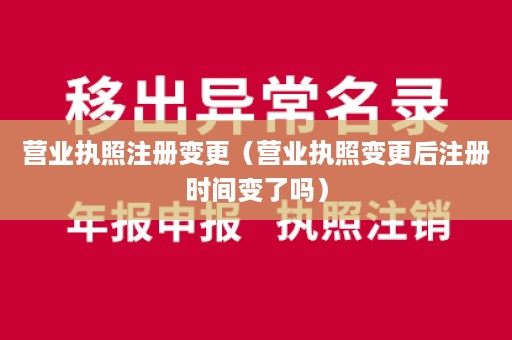 营业执照注册变更（营业执照变更后注册时间变了吗）