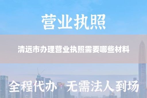 清远市办理营业执照需要哪些材料