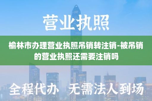 榆林市办理营业执照吊销转注销-被吊销的营业执照还需要注销吗