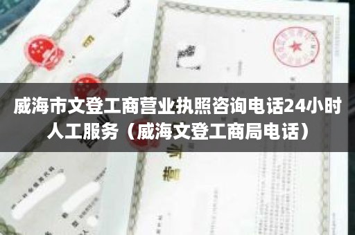 威海市文登工商营业执照咨询电话24小时人工服务（威海文登工商局电话）