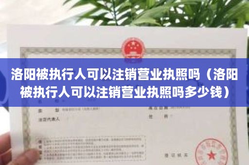 洛阳被执行人可以注销营业执照吗（洛阳被执行人可以注销营业执照吗多少钱）