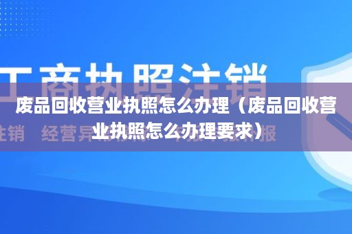 废品回收营业执照怎么办理（废品回收营业执照怎么办理要求）