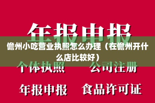 儋州小吃营业执照怎么办理（在儋州开什么店比较好）