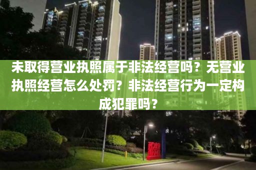 未取得营业执照属于非法经营吗？无营业执照经营怎么处罚？非法经营行为一定构成犯罪吗？