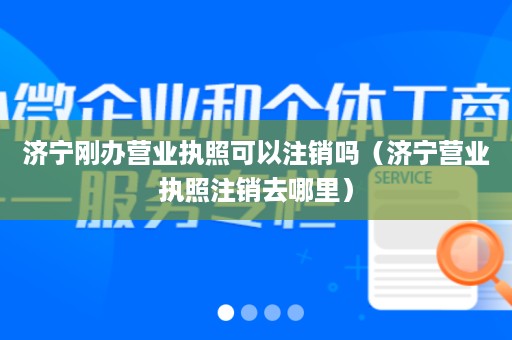 济宁刚办营业执照可以注销吗（济宁营业执照注销去哪里）