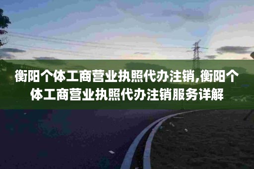 衡阳个体工商营业执照代办注销,衡阳个体工商营业执照代办注销服务详解