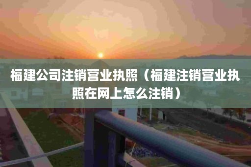 福建公司注销营业执照（福建注销营业执照在网上怎么注销）