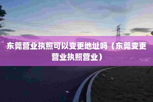 东莞营业执照可以变更地址吗（东莞变更营业执照营业）