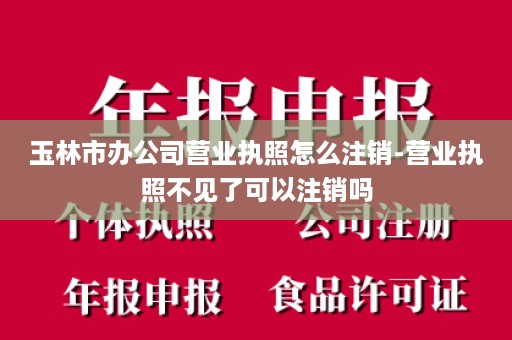 玉林市办公司营业执照怎么注销-营业执照不见了可以注销吗