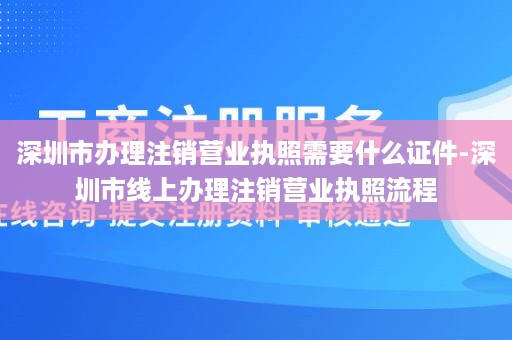 深圳市办理注销营业执照需要什么证件-深圳市线上办理注销营业执照流程