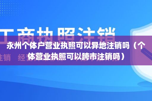 永州个体户营业执照可以异地注销吗（个体营业执照可以跨市注销吗）