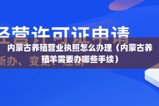 内蒙古养殖营业执照怎么办理（内蒙古养殖羊需要办哪些手续）