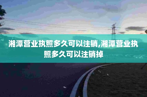 湘潭营业执照多久可以注销,湘潭营业执照多久可以注销掉