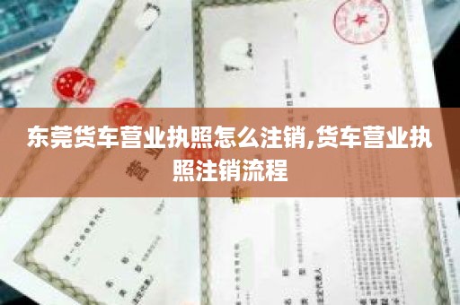 东莞货车营业执照怎么注销,货车营业执照注销流程