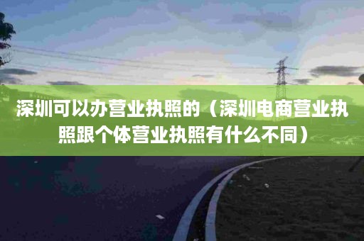 深圳可以办营业执照的（深圳电商营业执照跟个体营业执照有什么不同）