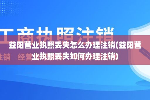 益阳营业执照丢失怎么办理注销(益阳营业执照丢失如何办理注销)