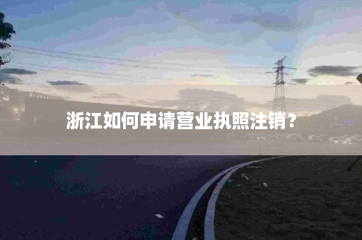 浙江如何申请营业执照注销？