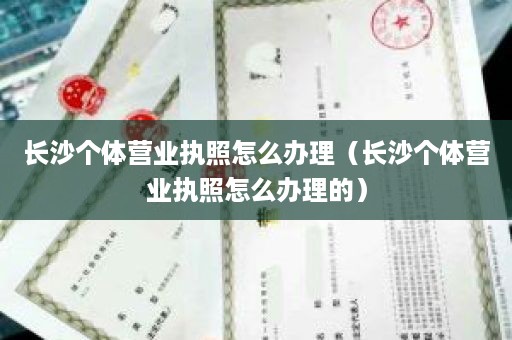 长沙个体营业执照怎么办理（长沙个体营业执照怎么办理的）