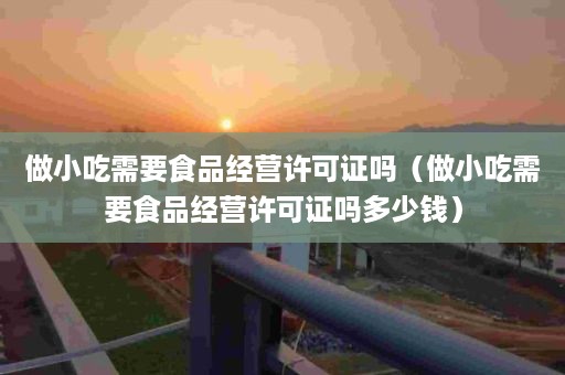 做小吃需要食品经营许可证吗（做小吃需要食品经营许可证吗多少钱）