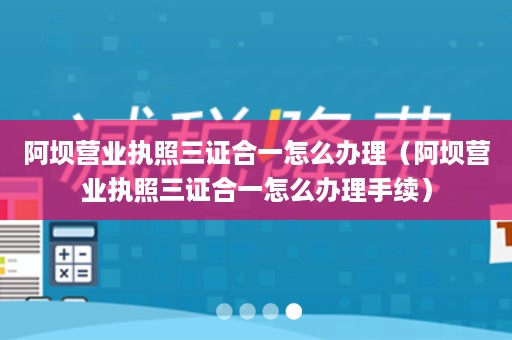 阿坝营业执照三证合一怎么办理（阿坝营业执照三证合一怎么办理手续）