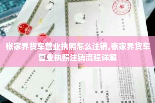 张家界货车营业执照怎么注销,张家界货车营业执照注销流程详解