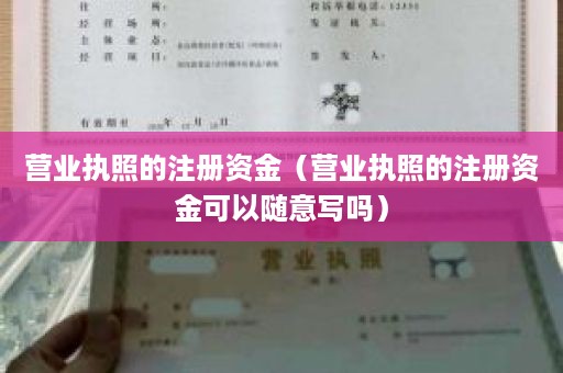 营业执照的注册资金（营业执照的注册资金可以随意写吗）