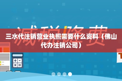 三水代注销营业执照需要什么资料（佛山代办注销公司）