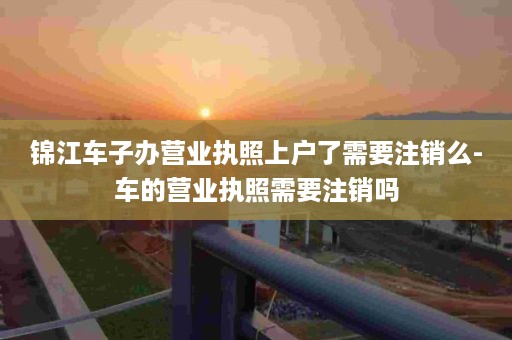 锦江车子办营业执照上户了需要注销么-车的营业执照需要注销吗