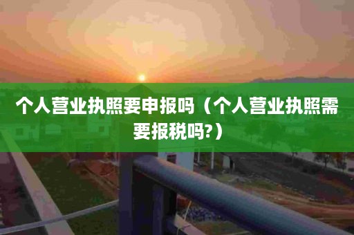 个人营业执照要申报吗（个人营业执照需要报税吗?）