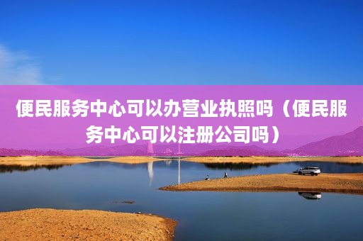 便民服务中心可以办营业执照吗（便民服务中心可以注册公司吗）