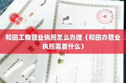 和田工商营业执照怎么办理（和田办营业执照需要什么）