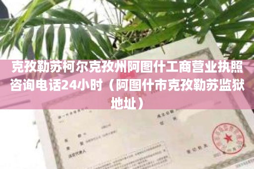 克孜勒苏柯尔克孜州阿图什工商营业执照咨询电话24小时（阿图什市克孜勒苏监狱地址）