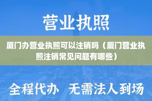 厦门办营业执照可以注销吗（厦门营业执照注销常见问题有哪些）