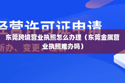 东莞跨境营业执照怎么办理（东莞金属营业执照难办吗）