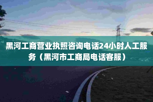 黑河工商营业执照咨询电话24小时人工服务（黑河市工商局电话客服）