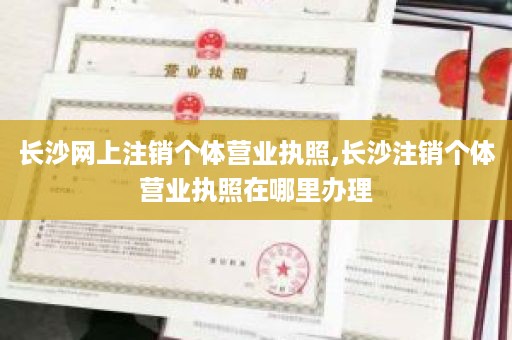 长沙网上注销个体营业执照,长沙注销个体营业执照在哪里办理