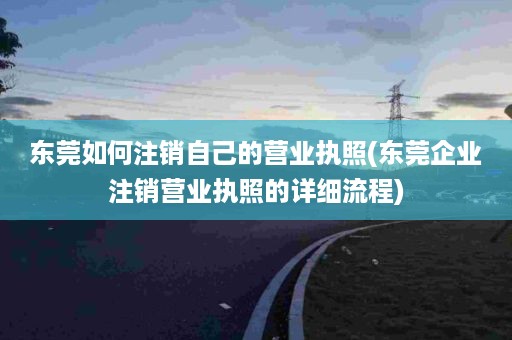 东莞如何注销自己的营业执照(东莞企业注销营业执照的详细流程)